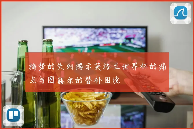 梅努的失利揭示英格兰世界杯的痛点与图赫尔的替补困境