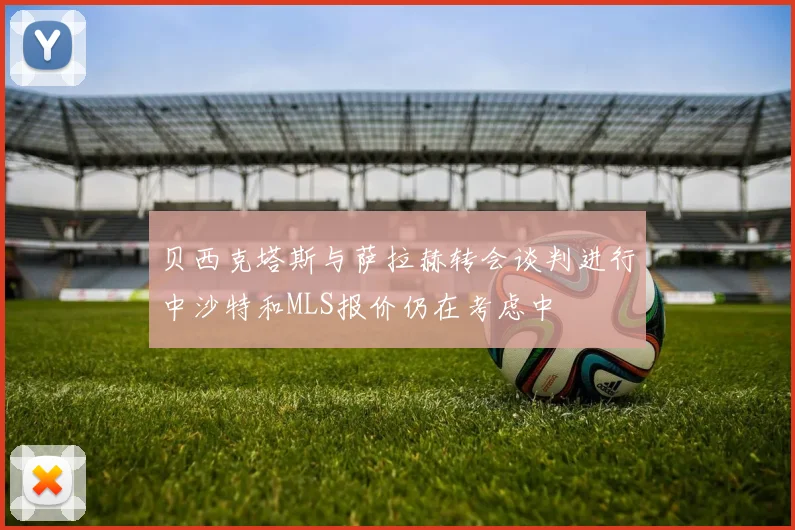 贝西克塔斯与萨拉赫转会谈判进行中沙特和MLS报价仍在考虑中