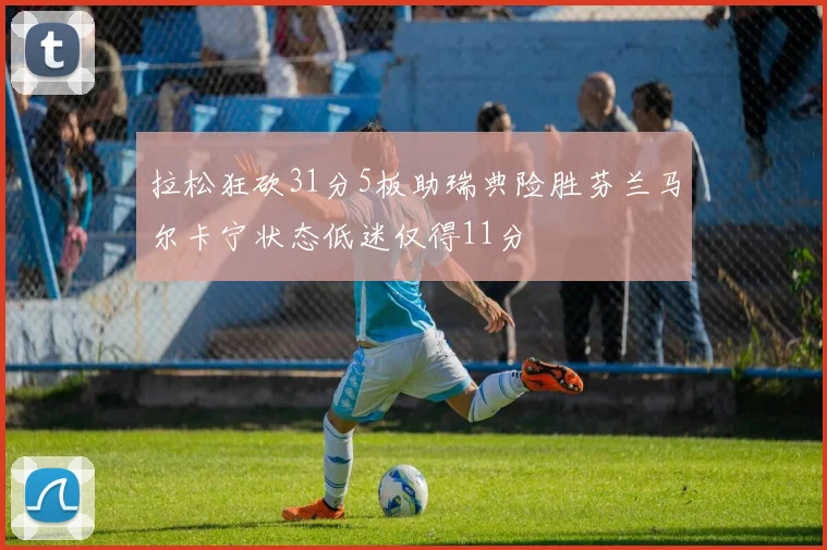 拉松狂砍31分5板助瑞典险胜芬兰马尔卡宁状态低迷仅得11分