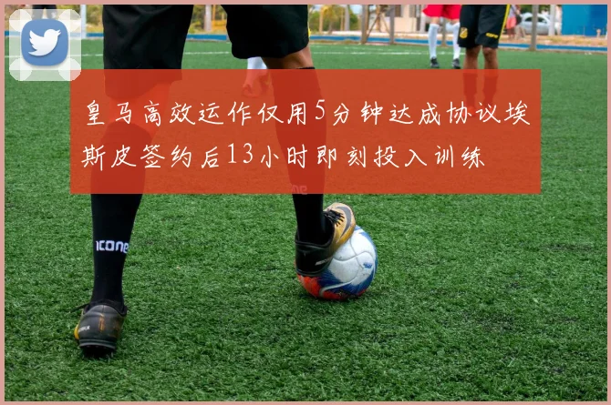 皇马高效运作仅用5分钟达成协议埃斯皮签约后13小时即刻投入训练